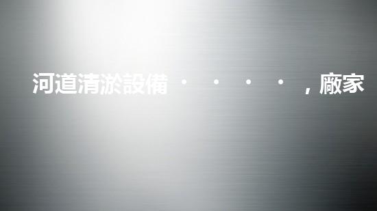 河道清淤設備，廠家專業(yè)保障水質清潔